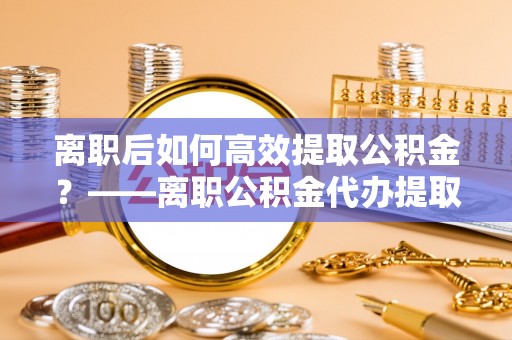 康县离职后如何高效提取公积金？——离职公积金代办提取全流程解析