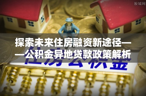 康县探索未来住房融资新途径——公积金异地贷款政策解析与实践
