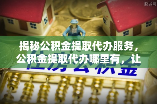 康县揭秘公积金提取代办服务，公积金提取代办哪里有，让你省时省心的解决方案