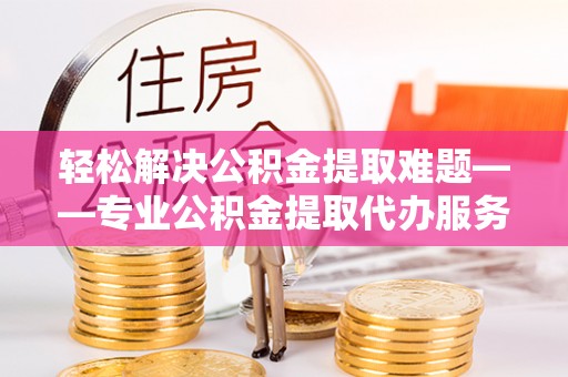 康县轻松解决公积金提取难题——专业公积金提取代办服务详解
