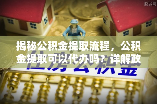 康县揭秘公积金提取流程，公积金提取可以代办吗？详解政策与实操技巧