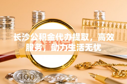 康县长沙公积金代办提取，高效服务，助力生活无忧