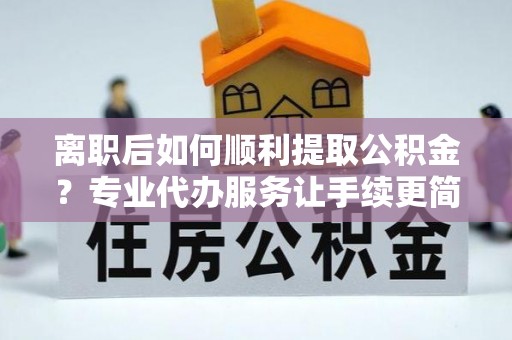 康县离职后如何顺利提取公积金？专业代办服务让手续更简单
