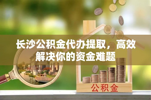 康县长沙公积金代办提取，高效解决你的资金难题