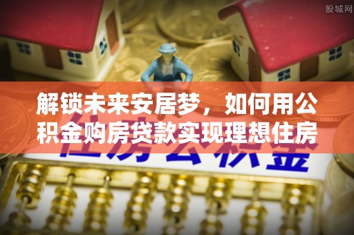 康县解锁未来安居梦，如何用公积金购房贷款实现理想住房计划