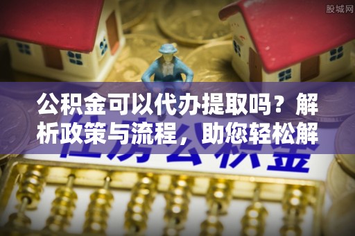 康县公积金可以代办提取吗？解析政策与流程，助您轻松解决疑问