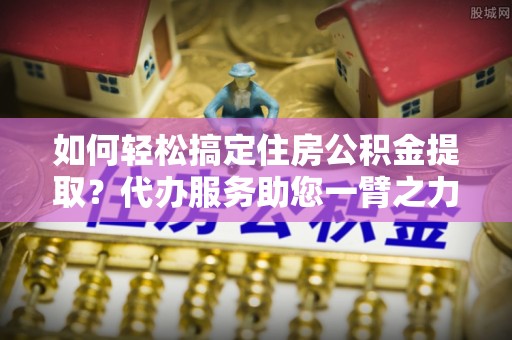 康县如何轻松搞定住房公积金提取？代办服务助您一臂之力